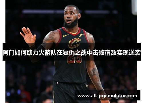 阿门如何助力火箭队在复仇之战中击败宿敌实现逆袭