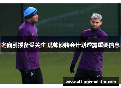 冬窗引援备受关注 瓜帅谈转会计划透露重要信息