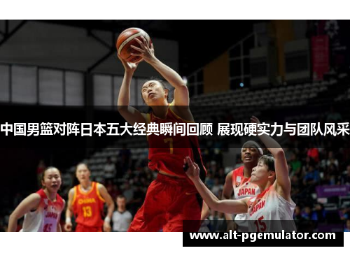 中国男篮对阵日本五大经典瞬间回顾 展现硬实力与团队风采