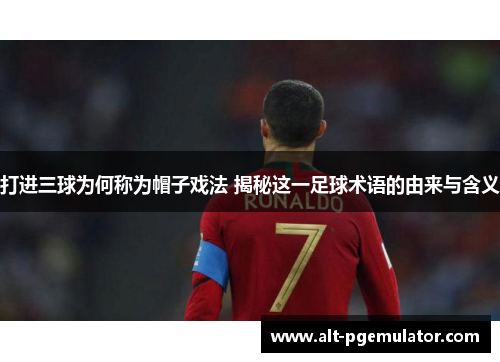 打进三球为何称为帽子戏法 揭秘这一足球术语的由来与含义