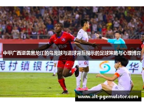 中甲广西逆袭黑龙江的乌龙球与进球背后揭示的足球策略与心理博弈
