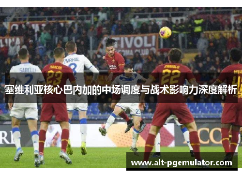 塞维利亚核心巴内加的中场调度与战术影响力深度解析