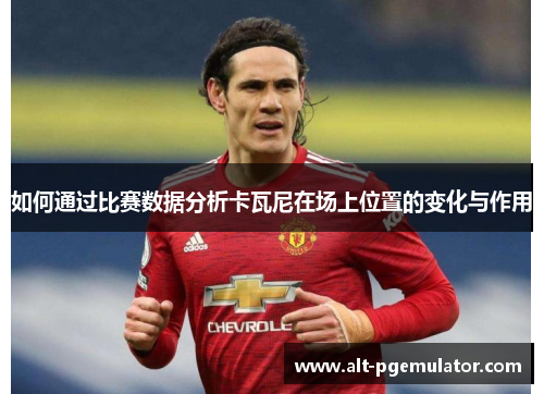 如何通过比赛数据分析卡瓦尼在场上位置的变化与作用 如何通过比赛数据分析卡瓦尼在场上位置的变化与作用