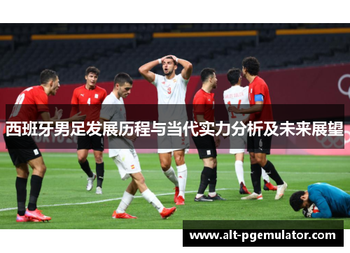 西班牙男足发展历程与当代实力分析及未来展望