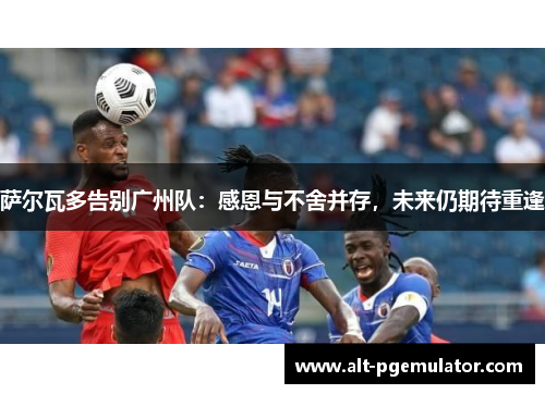 萨尔瓦多告别广州队：感恩与不舍并存，未来仍期待重逢