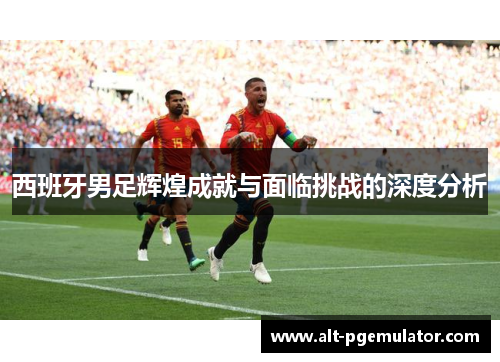 西班牙男足辉煌成就与面临挑战的深度分析