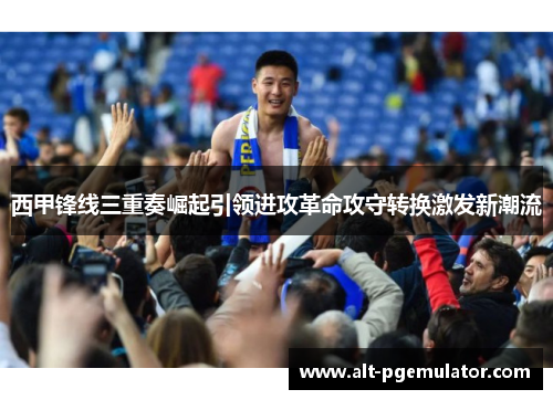 西甲锋线三重奏崛起引领进攻革命攻守转换激发新潮流 西甲锋线三重奏崛起引领进攻革命攻守转换激发新潮流