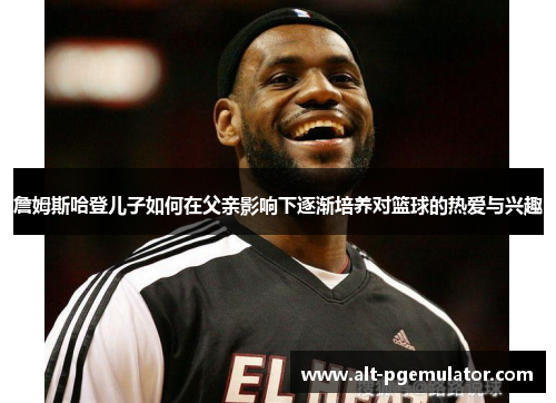 詹姆斯哈登儿子如何在父亲影响下逐渐培养对篮球的热爱与兴趣 詹姆斯哈登儿子如何在父亲影响下逐渐培养对篮球的热爱与兴趣