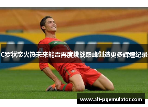 C罗状态火热未来能否再度挑战巅峰创造更多辉煌纪录 C罗状态火热未来能否再度挑战巅峰创造更多辉煌纪录
