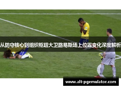 从防守核心到组织枢纽大卫路易斯场上位置变化深度解析 从防守核心到组织枢纽大卫路易斯场上位置变化深度解析