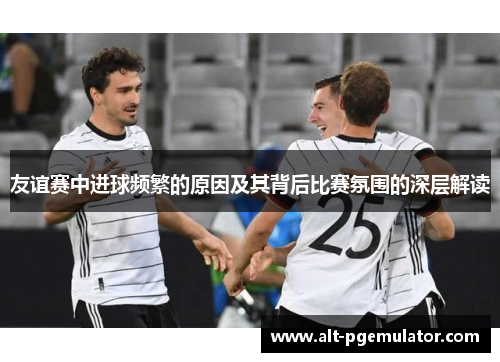 友谊赛中进球频繁的原因及其背后比赛氛围的深层解读 友谊赛中进球频繁的原因及其背后比赛氛围的深层解读