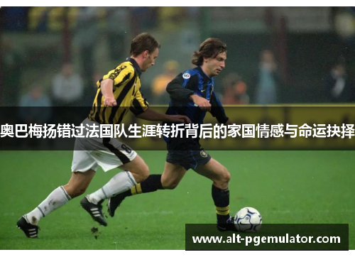 奥巴梅扬错过法国队生涯转折背后的家国情感与命运抉择