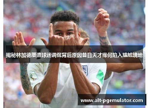 揭秘林加德屡遭球迷调侃背后原因昔日天才缘何陷入尴尬境地 揭秘林加德屡遭球迷调侃背后原因昔日天才缘何陷入尴尬境地