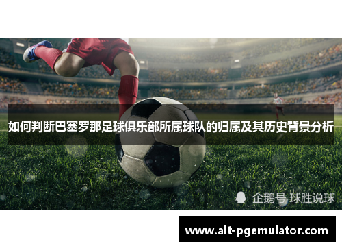 如何判断巴塞罗那足球俱乐部所属球队的归属及其历史背景分析 如何判断巴塞罗那足球俱乐部所属球队的归属及其历史背景分析