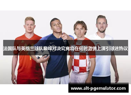 法国队与英格兰球队巅峰对决究竟将在何时激情上演引球迷热议