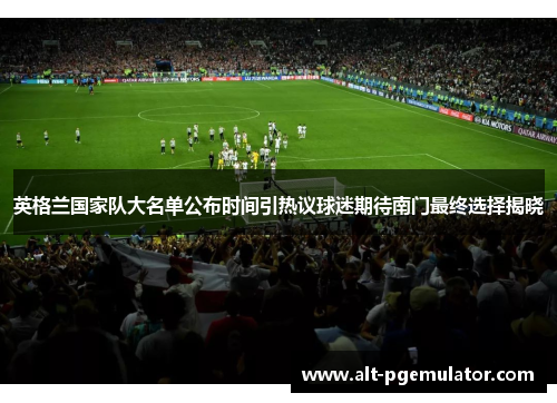 英格兰国家队大名单公布时间引热议球迷期待南门最终选择揭晓